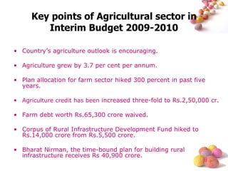 Key points of Agricultural sector in Interim Budget 2009-2010 Country’s agriculture outlook is encouraging. Agriculture grew by 3.7 per cent per annum. Plan allocation for farm sector hiked 300 percent in past five years. Agriculture credit has been  increased three-fold to Rs.2,50,000 cr. Farm debt worth Rs.65,300 crore waived. Corpus of Rural Infrastructure Development Fund hiked to Rs.14,000 crore from Rs.5,500 crore. Bharat Nirman, the time-bound plan for building rural infrastructure receives Rs 40,900 crore. 