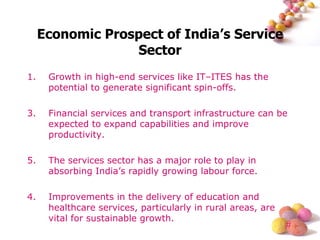 Economic Prospect of India’s Service Sector Growth in high-end services like IT–ITES has the potential to generate significant spin-offs. Financial services and transport infrastructure can be expected to expand capabilities and improve productivity. The services sector has a major role to play in absorbing India’s rapidly growing labour force. 4. Improvements in the delivery of education and healthcare services, particularly in rural areas, are vital for sustainable growth. 