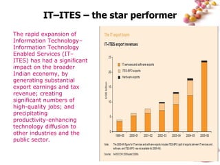 IT–ITES – the star performer The rapid expansion of Information Technology–Information Technology Enabled Services (IT–ITES) has had a significant impact on the broader Indian economy, by generating substantial export earnings and tax revenue; creating significant numbers of high-quality jobs; and precipitating productivity-enhancing technology diffusion to other industries and the public sector. 