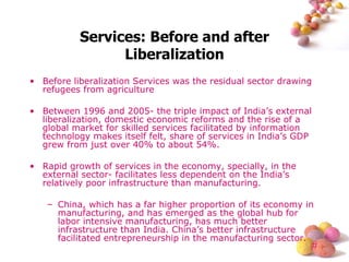 Services: Before and after Liberalization Before liberalization Services was the residual sector drawing refugees from agriculture Between 1996 and 2005- the triple impact of India’s external liberalization, domestic economic reforms and the rise of a global market for skilled services facilitated by information technology makes itself felt, share of services in India’s GDP grew from just over 40% to about 54%. Rapid growth of services in the economy, specially, in the external sector- facilitates less dependent on the India’s relatively poor infrastructure than manufacturing. China, which has a far higher proportion of its economy in manufacturing, and has emerged as the global hub for labor intensive manufacturing, has much better infrastructure than India. China’s better infrastructure facilitated entrepreneurship in the manufacturing sector.  