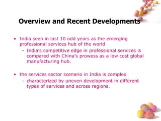 Overview and Recent Developments  India seen in last 10 odd years as the emerging professional services hub of the world India’s competitive edge in professional services is compared with China’s prowess as a low cost global manufacturing hub. the services sector scenario in India is complex characterized by uneven development in different types of services and across regions. 