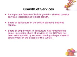 Growth of Services An important feature of India’s growth - skewed towards services -described as jobless growth. Share of agriculture in the Indian economy declined rapidly. Share of employment in agriculture has remained the same- increasing share of services in the GDP has not been accompanied by services claiming a larger share of employment in the decade of the 1990’s. 