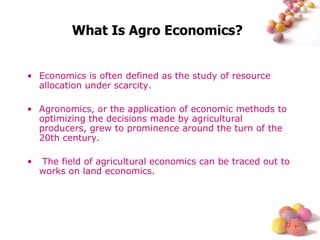 What Is Agro Economics? Economics is often defined as the study of resource allocation under scarcity.  Agronomics, or the application of economic methods to optimizing the decisions made by agricultural producers, grew to prominence around the turn of the 20th century. The field of agricultural economics can be traced out to works on land economics.  
