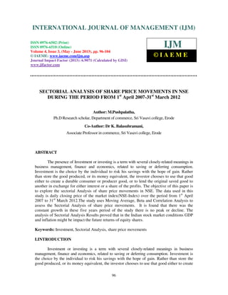 International Journal of Management (IJM), ISSN 0976 – 6502(Print), ISSN 0976 -
6510(Online), Volume 4, Issue 3, May- June (2013)
96
SECTORIAL ANALYSIS OF SHARE PRICE MOVEMENTS IN NSE
DURING THE PERIOD FROM 1st
April 2007-31st
March 2012
Author: M.Pushpalatha,
Ph.D Research scholar, Department of commerce, Sri Vasavi college, Erode
Co-Author: Dr K. Balasubramani,
Associate Professor in commerce, Sri Vasavi college, Erode
ABSTRACT
The presence of Investment or investing is a term with several closely-related meanings in
business management, finance and economics, related to saving or deferring consumption.
Investment is the choice by the individual to risk his savings with the hope of gain. Rather
than store the good produced, or its money equivalent, the investor chooses to use that good
either to create a durable consumer or producer good, or to lend the original saved good to
another in exchange for either interest or a share of the profits. The objective of this paper is
to explore the sectorial Analysis of share price movements in NSE. The data used in this
study is daily closing price of the market index(NSE-Index) over the period from 1st
April
2007 to 31st
March 2012.The study uses Moving Average, Beta and Correlation Analysis to
assess the Sectorial Analysis of share price movements. It is found that there was the
constant growth in these five years period of the study there is no peak or decline. The
analysis of Sectorial Analysis Results proved that in the Indian stock market conditions GDP
and inflation might be impact the future returns of equity shares.
Keywords: Investment, Sectorial Analysis, share price movements
I.INTRODUCTION
Investment or investing is a term with several closely-related meanings in business
management, finance and economics, related to saving or deferring consumption. Investment is
the choice by the individual to risk his savings with the hope of gain. Rather than store the
good produced, or its money equivalent, the investor chooses to use that good either to create
INTERNATIONAL JOURNAL OF MANAGEMENT (IJM)
ISSN 0976-6502 (Print)
ISSN 0976-6510 (Online)
Volume 4, Issue 3, (May - June 2013), pp. 96-104
© IAEME: www.iaeme.com/ijm.asp
Journal Impact Factor (2013): 6.9071 (Calculated by GISI)
www.jifactor.com
IJM
© I A E M E
 