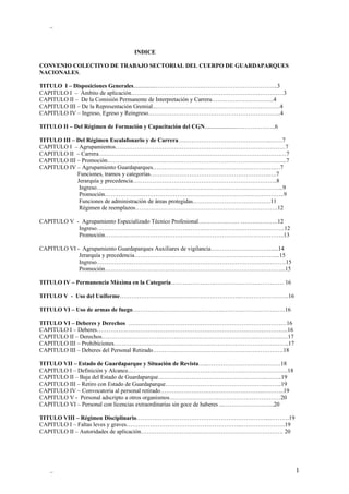 _



                                   INDICE

CONVENIO COLECTIVO DE TRABAJO SECTORIAL DEL CUERPO DE GUARDAPARQUES
NACIONALES.

TITULO I – Disposiciones Generales...............…………………….………………………………..3
CAPITULO I – Ámbito de aplicación……………………………………………………………………3
CAPITULO II – De la Comisión Permanente de Interpretación y Carrera…………………………..4
CAPITULO III – De la Representación Gremial...………………………………………………………4
CAPITULO IV – Ingreso, Egreso y Reingreso…………………………………………………………..4

TITULO II – Del Régimen de Formación y Capacitación del CGN......................………………..6

TITULO III – Del Régimen Escalafonario y de Carrera….……………………………………..……7
CAPITULO I – Agrupamientos……………………………………………………………………………7
CAPITULO II – Carrera……………………………………………………………………………………7
CAPITULO III – Promoción………………………………………………………………………………..7
CAPITULO IV – Agrupamiento Guardaparques……………………..……………………………….…7
             Funciones, tramos y categorías…………………………………………………….….7
             Jerarquía y precedencia………………………………………………………………..8
              Ingreso…………………………………………………………………………………...9
              Promoción………………………………………………………………………………..9
              Funciones de administración de áreas protegidas………………………………….11
              Régimen de reemplazos……………………………………………………………….12

CAPITULO V - Agrupamiento Especializado Técnico Profesional………………… ……………….12
            Ingreso……………………………………………………………………………………12
            Promoción………………………………………………………………………………..13

CAPITULO VI - Agrupamiento Guardaparques Auxiliares de vigilancia….……………………….....14
             Jerarquía y precedencia………………………………………………………………...15
             Ingreso…………………………………………………………………………….………15
             Promoción………………………………………………………………………………...15

TITULO IV – Permanencia Máxima en la Categoría………………….……………………………… 16

TITULO V - Uso del Uniforme……………………………………………………..…………………….16

TITULO VI – Uso de armas de fuego………………………………………..……….………………….16

TITULO VI – Deberes y Derechos ………………………………………………………………………16
CAPITULO I – Deberes……………………………………………………………………………………..16
CAPITULO II – Derechos………………………………………………………………………………..….17
CAPITULO III – Prohibiciones……………………………………………………………………….……..17
CAPITULO III – Deberes del Personal Retirado………………………………………………………….18

TITULO VII – Estado de Guardaparque y Situación de Revista…..……………………….……….18
CAPITULO I – Definición y Alcance....…………………………………………………………………….18
CAPITULO II – Baja del Estado de Guardaparque………………………………………………..……..19
CAPITULO III – Retiro con Estado de Guardaparque…………………………………………….……..19
CAPITULO IV – Convocatoria al personal retirado……………………………………………..………..19
CAPITULO V - Personal adscripto a otros organismos…………………………………………………20
CAPITULO VI – Personal con licencias extraordinarias sin goce de haberes ...……………………..20

TITULO VIII – Régimen Disciplinario…………………………………………………………...……….19
CAPITULO I – Faltas leves y graves…………………………………………………...………………….19
CAPITULO II – Autoridades de aplicación………………………………………………………………. 20




   _                                                                                         1
 