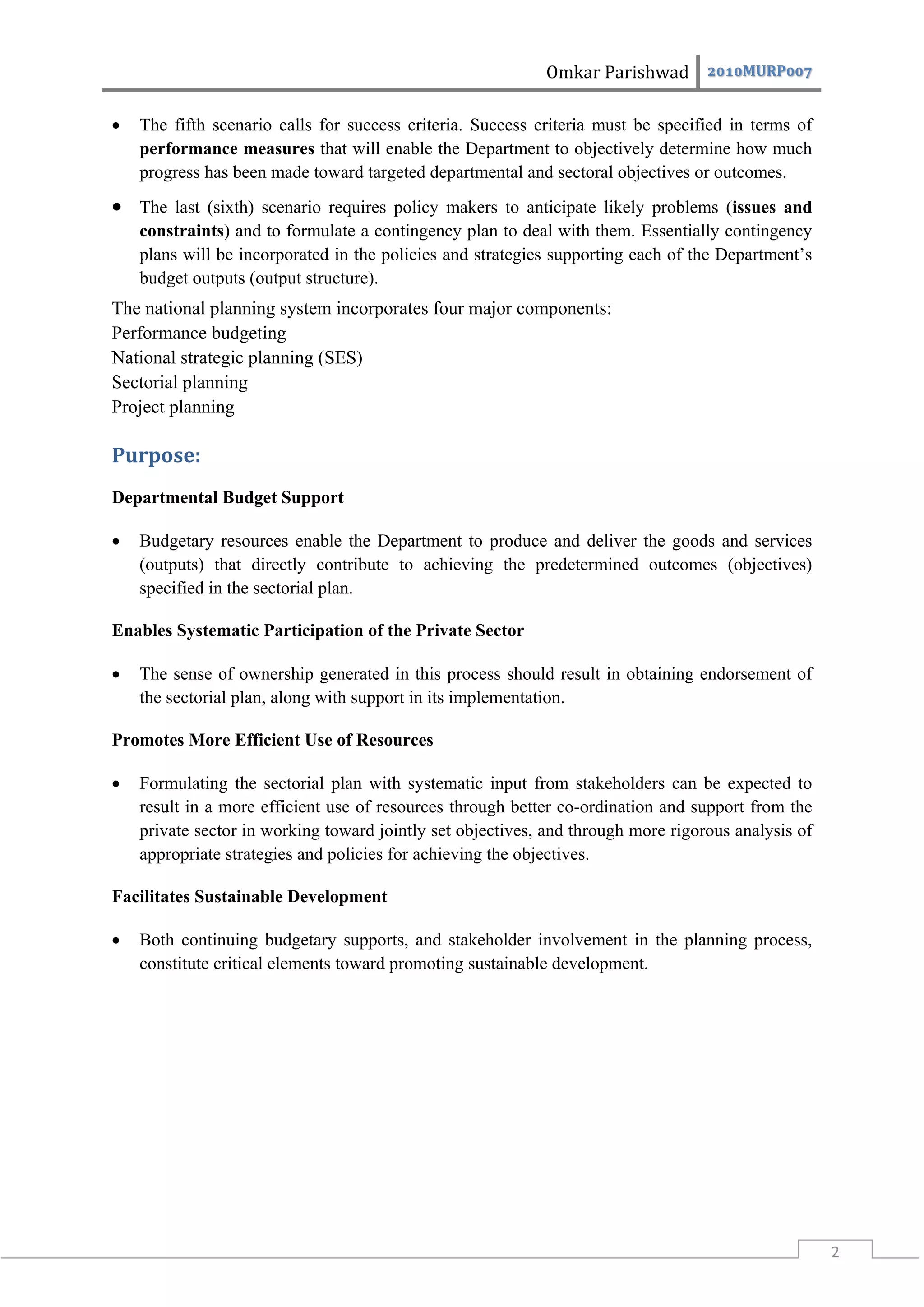 Omkar Parishwad 2010MURP007

   The fifth scenario calls for success criteria. Success criteria must be specified in terms of
    performance measures that will enable the Department to objectively determine how much
    progress has been made toward targeted departmental and sectoral objectives or outcomes.
 The last (sixth) scenario requires policy makers to anticipate likely problems (issues and
    constraints) and to formulate a contingency plan to deal with them. Essentially contingency
    plans will be incorporated in the policies and strategies supporting each of the Department’s
    budget outputs (output structure).
The national planning system incorporates four major components:
Performance budgeting
National strategic planning (SES)
Sectorial planning
Project planning

Purpose:
Departmental Budget Support

   Budgetary resources enable the Department to produce and deliver the goods and services
    (outputs) that directly contribute to achieving the predetermined outcomes (objectives)
    specified in the sectorial plan.

Enables Systematic Participation of the Private Sector

   The sense of ownership generated in this process should result in obtaining endorsement of
    the sectorial plan, along with support in its implementation.

Promotes More Efficient Use of Resources

   Formulating the sectorial plan with systematic input from stakeholders can be expected to
    result in a more efficient use of resources through better co-ordination and support from the
    private sector in working toward jointly set objectives, and through more rigorous analysis of
    appropriate strategies and policies for achieving the objectives.

Facilitates Sustainable Development

   Both continuing budgetary supports, and stakeholder involvement in the planning process,
    constitute critical elements toward promoting sustainable development.




                                                                                                     2
 