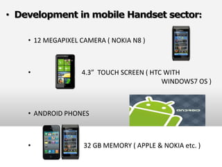 • Development in mobile Handset sector:

    • 12 MEGAPIXEL CAMERA ( NOKIA N8 )



    •              4.3” TOUCH SCREEN ( HTC WITH
                                          WINDOWS7 OS )



    • ANDROID PHONES



    •               32 GB MEMORY ( APPLE & NOKIA etc. )
 