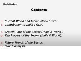 Mobile Handsets


                     Contents


o Current World and Indian Market Size.
o Contribution to India’s GDP.

o Growth Rate of the Sector (India & World).
o Key Players of the Sector (India & World).

o Future Trends of the Sector.
o SWOT Analysis.
 