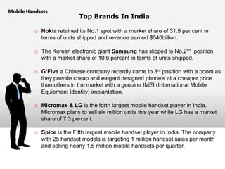 Mobile Handsets
                           Top Brands In India

         o Nokia retained its No.1 spot with a market share of 31.5 per cent in
            terms of units shipped and revenue earned $540billion.

         o The Korean electronic giant Samsung has slipped to No.2nd position
            with a market share of 10.6 percent in terms of units shipped.

         o G’Five a Chinese company recently came to 3rd position with a boom as
            they provide cheap and elegant designed phone’s at a cheaper price
            than others in the market with a genuine IMEI (International Mobile
            Equipment Identity) implantation.

         o Micromax & LG is the forth largest mobile handset player in India.
            Micromax plans to sell six million units this year while LG has a market
            share of 7.3 percent.

         o Spice is the Fifth largest mobile handset player in India. The company
            with 25 handset models is targeting 1 million handset sales per month
            and selling nearly 1.5 million mobile handsets per quarter.
 