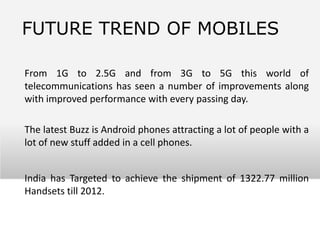 FUTURE TREND OF MOBILES

From 1G to 2.5G and from 3G to 5G this world of
telecommunications has seen a number of improvements along
with improved performance with every passing day.

The latest Buzz is Android phones attracting a lot of people with a
lot of new stuff added in a cell phones.


India has Targeted to achieve the shipment of 1322.77 million
Handsets till 2012.
 