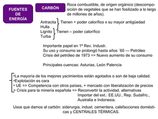 FUENTES DE ENERGÍA CARBÓN Roca combustible, de origen orgánico (descompo- sición de vegetales que se han fosilizado a lo largo de millones de años). Antracita  Tienen + poder calorífico x su mayor antigüedad Hulla Lignito  Tienen – poder calorífico  Turba Importante papel en 1ª Rev. Industr.  Su uso y consumo se prolongó hasta años ´60 --- Petróleo Crisis del petróleo de 1973 => Nuevo aumento de su consumo Principales cuencas: Asturias, León Palencia La mayoría de los mejores yacimientos están agotados o son de baja calidad. Explotación es cara  UE => Competencia con otros países, + mercado con liberalización de precios = Crisis para la minería española => Reconvertir la actividad, alternativas   Importar del ext.: EE.UU., Rep. Sudafric.,   Australia e Indonesia. Usos que damos al carbón: siderurgia, indust. cementera, calefacciones domésti-   cas y CENTRALES TÉRMICAS. 