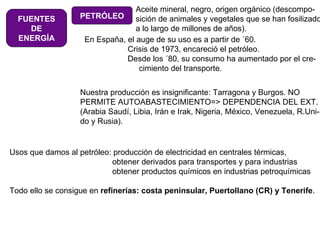 FUENTES DE ENERGÍA PETRÓLEO Aceite mineral, negro, origen orgánico (descompo- sición de animales y vegetales que se han fosilizado a lo largo de millones de años). Nuestra producción es insignificante: Tarragona y Burgos. NO PERMITE AUTOABASTECIMIENTO=> DEPENDENCIA DEL EXT. (Arabia Saudí, Libia, Irán e Irak, Nigeria, México, Venezuela, R.Uni- do y Rusia). Usos que damos al petróleo: producción de electricidad en centrales térmicas,   obtener derivados para transportes y para industrias   obtener productos químicos en industrias petroquímicas Todo ello se consigue en  refinerías: costa peninsular, Puertollano (CR) y Tenerife . En España, el auge de su uso es a partir de ´60.   Crisis de 1973, encareció el petróleo.   Desde los ´80, su consumo ha aumentado por el cre-   cimiento del transporte. 