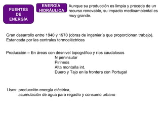 FUENTES DE ENERGÍA ENERGÍA  HIDRÁULICA Aunque su producción es limpia y procede de un recurso renovable, su impacto medioambiental es  muy grande. Gran desarrollo entre 1940 y 1970 (obras de ingeniería que proporcionan trabajo). Estancada por las centrales termoeléctricas Producción – En áreas con desnivel topográfico y ríos caudalosos  N peninsular Pirineos Alta montaña int. Duero y Tajo en la frontera con Portugal Usos: producción energía eléctrica,  acumulación de agua para regadío y consumo urbano 