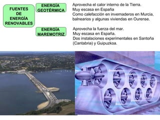 FUENTES DE ENERGÍA RENOVABLES ENERGÍA  GEOTÉRMICA Aprovecha el calor interno de la Tierra. Muy escasa en España Como calefacción en invernaderos en Murcia,  balnearios y algunas viviendas en Ourense. ENERGÍA  MAREMOTRIZ Aprovecha la fuerza del mar. Muy escasa en España. Dos instalaciones experimentales en Santoña (Cantabria) y Guipuzkoa. 