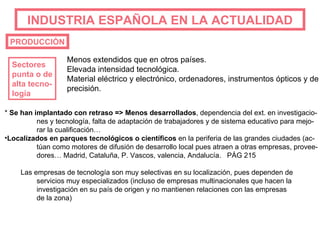 INDUSTRIA   ESPAÑOLA EN LA ACTUALIDAD PRODUCCIÓN Sectores  punta o de alta tecno- logía Menos extendidos que en otros países. Elevada intensidad tecnológica. Material eléctrico y electrónico, ordenadores, instrumentos ópticos y de precisión. *  Se han implantado con retraso => Menos desarrollados , dependencia del ext. en investigacio- nes y tecnología, falta de adaptación de trabajadores y de sistema educativo para mejo- rar la cualificación… Localizados en parques tecnológicos o científicos  en la periferia de las grandes ciudades (ac- túan como motores de difusión de desarrollo local pues atraen a otras empresas, provee- dores… Madrid, Cataluña, P. Vascos, valencia, Andalucía.  PÁG 215 Las empresas de tecnología son muy selectivas en su localización, pues dependen de servicios muy especializados (incluso de empresas multinacionales que hacen la investigación en su país de origen y no mantienen relaciones con las empresas de la zona) 