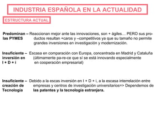 INDUSTRIA   ESPAÑOLA EN LA ACTUALIDAD ESTRUCTURA ACTUAL Predominan –  Reaccionan mejor ante las innovaciones, son + ágiles… PERO sus pro- las PYMES ductos resultan +caros y –competitivos ya que su tamaño no permite grandes inversiones en investigación y modernización. Insuficiente –   Escasa en comparación con Europa, concentrada en Madrid y Cataluña inversión en (últimamente pa-re-ce que sí se está innovando especialmente I + D + i  en cooperación empresarial) Insuficiente –   Debido a la escas inversión en I + D + i, a la escasa interrelación entre creación de empresas y centros de investigación universitarios=> Dependemos de Tecnología las patentes y la tecnología extranjera. 