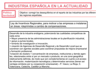 INDUSTRIA   ESPAÑOLA EN LA ACTUALIDAD Política  territotiral Objetivo: corregir los desequilibrios en el reparto de las industrias por las diferen- tes regiones españolas. Desarrollo de la industria endógena, potenciando las cualidades competitivas de cada zona: + Mayor presencia de las administraciones locales en la planificación industrial, + apoyo a pymes locales, + fomento de investigación e innovación, + creación de Agencias de Desarrollo Regional y de Desarrollo Local que se coordinen con agentes sociales para coordinar propuestas de mejora empresarial y formación profesional, +creación de clústers = concentración de empresas, instituciones y demás agen-tes, relacionados entre sí por un mercado o producto, en una zona geográfica relativamente definida, de modo que son complementarias en cuanto a el acceso de información, modernización tecnológica y determinados servicios (tienen así ventajas similares por su cooperación empresarial) – P. Vasco, La Rioja, C. Valenciana, Cataluña, Castilla-La Mancha… Ley de Incentivos Regionales, para motivar a las empresas a instalarse en áreas +deprimidas a cambio de compensaciones. 
