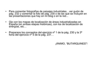 Para comentar fotografías de paisajes industriales…ver guión de pág. 232 y comentar la foto de pág. 230 o de las que se incluyen en las presentaciones que hay en mi blog o en la red... Ojo con los mapas de localización de áreas industrializadas en España (en ambas etapas históricas), con los de localización de energías, etc… Preparaos los conceptos del ejercicio nº 1 de la pág. 230 y la 3ª ficha del ejercicio nº 5 de la pág. 231… ¡ÁNIMO, “BUTARQUINES”! 