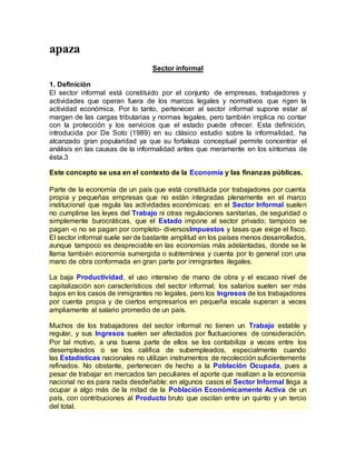 apaza
Sector informal
1. Definición
El sector informal está constituido por el conjunto de empresas, trabajadores y
actividades que operan fuera de los marcos legales y normativos que rigen la
actividad económica. Por lo tanto, pertenecer al sector informal supone estar al
margen de las cargas tributarias y normas legales, pero también implica no contar
con la protección y los servicios que el estado puede ofrecer. Esta definición,
introducida por De Soto (1989) en su clásico estudio sobre la informalidad, ha
alcanzado gran popularidad ya que su fortaleza conceptual permite concentrar el
análisis en las causas de la informalidad antes que meramente en los síntomas de
ésta.3
Este concepto se usa en el contexto de la Economía y las finanzas públicas.
Parte de la economía de un país que está constituida por trabajadores por cuenta
propia y pequeñas empresas que no están integradas plenamente en el marco
institucional que regula las actividades económicas: en el Sector Informal suelen
no cumplirse las leyes del Trabajo ni otras regulaciones sanitarias, de seguridad o
simplemente burocráticas, que el Estado impone al sector privado; tampoco se
pagan -o no se pagan por completo- diversosImpuestos y tasas que exige el fisco.
El sector informal suele ser de bastante amplitud en los países menos desarrollados,
aunque tampoco es despreciable en las economías más adelantadas, donde se le
llama también economía sumergida o subterránea y cuenta por lo general con una
mano de obra conformada en gran parte por inmigrantes ilegales.
La baja Productividad, el uso intensivo de mano de obra y el escaso nivel de
capitalización son característicos del sector informal; los salarios suelen ser más
bajos en los casos de inmigrantes no legales, pero los Ingresos de los trabajadores
por cuenta propia y de ciertos empresarios en pequeña escala superan a veces
ampliamente al salario promedio de un país.
Muchos de los trabajadores del sector informal no tienen un Trabajo estable y
regular, y sus Ingresos suelen ser afectados por fluctuaciones de consideración.
Por tal motivo, a una buena parte de ellos se los contabiliza a veces entre los
desempleados o se los califica de subempleados, especialmente cuando
las Estadísticas nacionales no utilizan instrumentos de recolección suficientemente
refinados. No obstante, pertenecen de hecho a la Población Ocupada, pues a
pesar de trabajar en mercados tan peculiares el aporte que realizan a la economía
nacional no es para nada desdeñable: en algunos casos el Sector Informal llega a
ocupar a algo más de la mitad de la Población Económicamente Activa de un
país, con contribuciones al Producto bruto que oscilan entre un quinto y un tercio
del total.
 