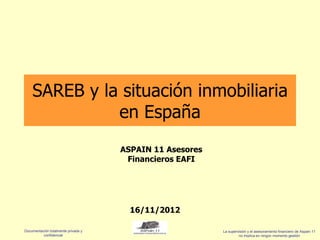 SAREB y la situación inmobiliaria
              en España
                                     ASPAIN 11 Asesores
                                      Financieros EAFI




                                       16/11/2012

Documentación totalmente privada y                        La supervisión y el asesoramiento financiero de Aspain 11
          confidencial                                             no implica en ningún momento gestión
 