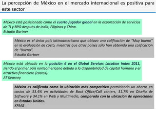 La percepción de México en el mercado internacional es positiva para
este sector

México está posicionado como el cuarto jugador global en la exportación de servicios
de TI y BPO después de India, Filipinas y China.
Estudio Gartner

      México es el único país latinoamericano que obtuvo una calificación de “Muy bueno”
      en la evaluación de costo, mientras que otros países sólo han obtenido una calificación
      de “Bueno”.
      Estudio Gartner

México está ubicado en la posición 6 en el Global Services Location Index 2011,
siendo el primer país norteamericano debido a la disponibilidad de capital humano y el
atractivo financiero (costos).
AT Kearney

      México es calificado como la ubicación más competitiva permitiendo un ahorro en
      costos de 53.4% en actividades de Back Office/Call centers, 31.7% en Diseño de
      Software y 34.1% en Web y Multimedia, comparado con la ubicación de operaciones
      en Estados Unidos.
      KPMG
 