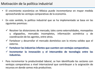 Motivación de la política industrial
• El crecimiento económico en México puede incrementarse en mayor medida
  aprovechando las ventajas comparativas de la economía.

• En este sentido, la política industrial que se ha implementado se basa en las
  siguientes premisas:

    Resolver las distorsiones de mercado, tales como externalidades, monopolios
     u oligopolios, mercados incompletos, información asimétrica y de
     coordinación de los agentes, entre otros.
    Fortalecer y desarrollar el mercado doméstico con la misma solidez que el
     externo.
    Fortalecer las industrias infantes que cuenten con ventajas comparativas.
    Incrementar la innovación y el intercambio de tecnología entre las
     industrias.

• Para incrementar la productividad laboral, se han identificado los sectores con
  ventajas comparativas a nivel internacional que contribuyan a la asignación de
  recursos en donde somos más productivos.                                   4
 