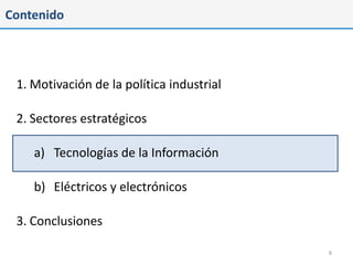 Contenido




 1. Motivación de la política industrial

 2. Sectores estratégicos

    a) Tecnologías de la Información

    b) Eléctricos y electrónicos

 3. Conclusiones

                                           8
 