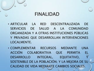FINALIDAD
• ARTICULAR LA RED DESCENTRALIZADA DE
SERVICIOS DE SALUD A LA COMUNIDAD
ORGANIZADA Y A OTRAS INSTITUCIONES PÚBLICAS
Y PRIVADAS QUE DESARROLLAN INTERVENCIONES
LOCALMENTE.
• COMPLEMENTAR RECURSOS MEDIANTE UNA
ACCIÓN COLABORATIVA QUE PERMITA EL
DESARROLLO INTEGRAL, EQUITATIVO, Y
SOSTENIBLE DE LA POBLACIÓN; Y LA MEJORA DE SU
CALIDAD DE VIDA MEDIANTE CAMBIOS SOCIALES.
 