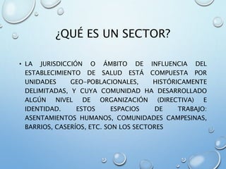 ¿QUÉ ES UN SECTOR?
• LA JURISDICCIÓN O ÁMBITO DE INFLUENCIA DEL
ESTABLECIMIENTO DE SALUD ESTÁ COMPUESTA POR
UNIDADES GEO-POBLACIONALES, HISTÓRICAMENTE
DELIMITADAS, Y CUYA COMUNIDAD HA DESARROLLADO
ALGÚN NIVEL DE ORGANIZACIÓN (DIRECTIVA) E
IDENTIDAD. ESTOS ESPACIOS DE TRABAJO:
ASENTAMIENTOS HUMANOS, COMUNIDADES CAMPESINAS,
BARRIOS, CASERÍOS, ETC. SON LOS SECTORES
 