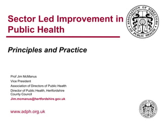 www.adph.org.uk
Sector Led Improvement in
Public Health
Principles and Practice
Prof Jim McManus
Vice President
Association of Directors of Public Health
Director of Public Health, Hertfordshire
County Council
Jim.mcmanus@hertfordshire.gov.uk
 