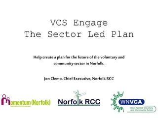 VCS Engage 
The Sector Led Plan 
Help create a plan for the future of the voluntary and 
community sector in Norfolk. 
Jon Clemo, Chief Executive, Norfolk RCC 
 