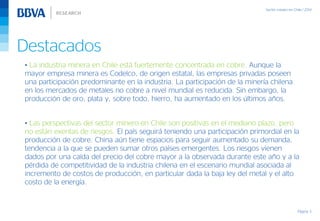 Destacados
Página 3
• La industria minera en Chile está fuertemente concentrada en cobre. Aunque la
mayor empresa minera es Codelco, de origen estatal, las empresas privadas poseen
una participación predominante en la industria. La participación de la minería chilena
en los mercados de metales no cobre a nivel mundial es reducida. Sin embargo, la
producción de oro, plata y, sobre todo, hierro, ha aumentado en los últimos años.
• Las perspectivas del sector minero en Chile son positivas en el mediano plazo, pero
no están exentas de riesgos. El país seguirá teniendo una participación primordial en la
producción de cobre. China aún tiene espacios para seguir aumentado su demanda,
tendencia a la que se pueden sumar otros países emergentes. Los riesgos vienen
dados por una caída del precio del cobre mayor a la observada durante este año y a la
pérdida de competitividad de la industria chilena en el escenario mundial asociada al
incremento de costos de producción, en particular dada la baja ley del metal y el alto
costo de la energía.
 