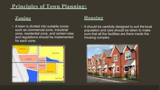 Zoning
• A town is divided into suitable zones
such as commercial zone, industrial
zone, residential zone, and certain rules
and regulations should be implemented
for each zone.
Housing
• It should be carefully designed to suit the local
population and care should be taken to make
sure that all the facilities are there inside the
housing complex.
Principles of Town Planning:
 