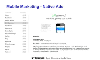 Deal Discovery Made Easy
Mobile Marketing - Native Ads
COMPANY FOUNDED
Kixer 2014
PubNative 2014
Namo Media 2013
Gift Gaming 2013
AdsNative 2012
Avocarrot 2012
MediaSpike 2011
Pocket Change 2011
AdTile 2010
Kiip 2010
Appsfire 2009
Sharethrough 2008
Tapjoy 2007
Kargo 2003
NativeX 2000
giftgaming
In-Game app gifts.
Cambridge ⋅ 2013 ⋅ 2 employees
Nick Hatter - ex-Director at Gamer Developer Exchange Ltd.
Giftgaming allows advertisers to donate in-game items to players as a form of advertising to create
positive brand engagements with players. It lets game developers boost their in-app purchase revenue
by allowing advertisers to purchase them in bulk for players and results in greater customer retention.
TechCrunch London Meetup's Overall Winner.
 