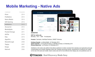 Deal Discovery Made Easy
Mobile Marketing - Native Ads
COMPANY FOUNDED
Kixer 2014
PubNative 2014
Namo Media 2013
Gift Gaming 2013
AdsNative 2012
Avocarrot 2012
MediaSpike 2011
Pocket Change 2011
AdTile 2010
Kiip 2010
Appsfire 2009
Sharethrough 2008
Tapjoy 2007
Kargo 2003
NativeX 2000
ADSNATIVE
SSP for native ads
Berkeley ⋅ 2012 ⋅ $2M ⋅ 9 employees
Investor: Techstars, InterWest Partners, ONSET Ventures
Kuldeep Kapade - ex-MotionMath. UC Berkeley 2013
Satish Polisetti - Co-founded Picatcha. ex-MdotM, Amobee. UC Berkeley 2011
Dhawal Mujumdar - ex-Picatcha. UC Berkeley 2011
AdsNative is the native ads platform that allows publishers to better monetize their websites and applications through
contextualized and visually integrated native ads. Displays sponsored stories, popularized by Facebook and Twitter,
to the rest of the web and mobile. Claims native ads are 8x more effective than display ads, and publishers earn 4x.
 