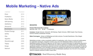 Deal Discovery Made Easy
Mobile Marketing - Native Ads
COMPANY FOUNDED
Kixer 2014
PubNative 2014
Namo Media 2013
Gift Gaming 2013
AdsNative 2012
Avocarrot 2012
MediaSpike 2011
Pocket Change 2011
AdTile 2010
Kiip 2010
Appsfire 2009
Sharethrough 2008
Tapjoy 2007
Kargo 2003
NativeX 2000
MEDIASPIKE
Product Placement Ads in Games
Mountain View ⋅ 2011 ⋅ $5.2M ⋅ 17 employees
Investors: Google Ventures, Venture51, 500 Startups, Raptor Ventures, CMEA Capital, Team Downey,
EchoVC Partners, Andreessen Horowitz
Blake Commagere - Advisor at 500Startups and other ventures. Founded DeezGames, Ohai, Mogad.
Rice University 2000
MediaSpike provides a native monetization platform for applications, with a focus on social and mobile games.
For application developers, integration involves using one of the MediaSpike SDKs to interact with the
MediaSpike backend. Brands and agencies can then search by several parameters for appropriate placements
through the MediaSpike dashboard. Placements are made by selecting an available placement, uploading the
appropriate asset(s), previewing the placement and then submitting the placement to the developer through the
MediaSpike dashboard. Once submitted a placement is reviewed and approved by the developer. Analytics for
live placements are tracked and viewable through the MediaSpike dashboard. As of Oct 2013, the company
claims its networks reaches 20 million unique users.
 