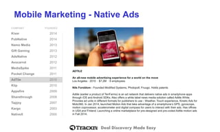 Deal Discovery Made Easy
Mobile Marketing - Native Ads
COMPANY FOUNDED
Kixer 2014
PubNative 2014
Namo Media 2013
Gift Gaming 2013
AdsNative 2012
Avocarrot 2012
MediaSpike 2011
Pocket Change 2011
AdTile 2010
Kiip 2010
Appsfire 2009
Sharethrough 2008
Tapjoy 2007
Kargo 2003
NativeX 2000
ADTILE
An all-new mobile advertising experience for a world on the move
Los Angeles ⋅ 2010 ⋅ $7.2M ⋅ 8 employees
Nils Forsblom - Founded Modified Systems, Photopoll, Fruugo. Holds patents
Adtile (earlier a product of TenFarms) is an ad network that delivers native ads in smartphone apps
through iOS and Android SDKs. Also offers a white label news media solution called Adtile White.
Provides ad units in different formats for publishers to use - Weather, Touch experience, Kinetic Ads for
Moto360. In Jan 2014, launched Motion Ads that take advantage of a smartphone’s GPS, gyroscope,
motion coprocessor, accelerometer and digital compass for users to interact with their ads. Has offices
in USA and Finland. Launching a online marketplace for pre-designed and pre-coded Adtile motion ads
in Fall 2014.
 