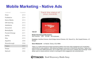 Deal Discovery Made Easy
Mobile Marketing - Native Ads
COMPANY FOUNDED
Kixer 2014
PubNative 2014
Namo Media 2013
Gift Gaming 2013
AdsNative 2012
Avocarrot 2012
MediaSpike 2011
Pocket Change 2011
AdTile 2010
Kiip 2010
Appsfire 2009
Sharethrough 2008
Tapjoy 2007
Kargo 2003
NativeX 2000
TAPJOY
Mobile Advertising & Monetization
San Francisco ⋅ 2007 ⋅ $70.6M ⋅ 350 employees
Investors: InterWest Partners, North Bridge Venture Partners, D.E. Shaw & Co., Rho Capital Partners, J.P.
Morgan
Steve Wadsworth - ex-Slacker, Disney. UCLA MBA.
Tapjoy is a mobile performance-based advertising platform that drives deep engagement and monetization
opportunities for app publishers, while delivering engaged consumers to brands and advertisers. Tapjoy has a
reach of more than 450M (December, 2013) mobile users each month and its “Mobile Value Exchange” model
allows users to receive premium content in exchange for their engagement with advertisements.
 
