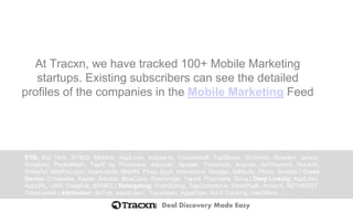 Deal Discovery Made Easy
At Tracxn, we have tracked 100+ Mobile Marketing
startups. Existing subscribers can see the detailed
profiles of the companies in the Mobile Marketing Feed
RTB: Bid Tech, RTBiQ, Mobtick, AppLovin, eclipse.io, CrossInstall, TapSense, Go2mobi, Smadex, Jampp,
SmobiAd, PocketMath, TapIt! by Phunware, adsmobi, Apsalar, Trademob, Airpush, AdTheorent, RunAds,
StrikeAd, MobFox.com, Vserv.mobi, MdotM, Fiksu, byyd, Inneractive, Nexage, AdIQuity, Flurry, Smaato | Cross
Device: Crosswise, Appier, Adcade, BlueCava, Drawbridge, Tapad, Phunware, Struq | Deep Linking: AppLinks,
AppURL, URX, Deeplink, SPARQ | Retargeting: PushSpring, TapCommerce, SilverPush, ActionX, RET4RGET,
OtherLevels | Attribution: AdTrib, adjust.com, Tapstream, AppsFlyer, Ad-X Tracking, HasOffers, ….
 