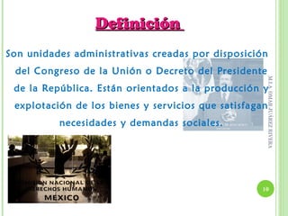 Definición
Son unidades administrativas creadas por disposición
 del Congreso de la Unión o Decreto del Presidente




                                                         M.I.A. OMAR JUÁREZ RIVERA
 de la República. Están orientados a la producción y
 explotación de los bienes y ser vicios que satisfagan
          necesidades y demandas sociales.




                                                    10
 