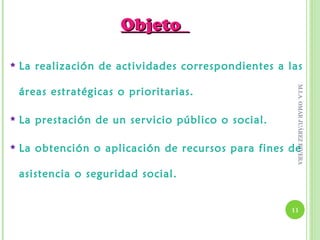 Objeto

   La realización de actividades correspondientes a las




                                                       M.I.A. OMAR JUÁREZ RIVERA
    áreas estratégicas o prioritarias.

   La prestación de un ser vicio público o social.

   La obtención o aplicación de recursos para fines de

    asistencia o seguridad social.


                                                      11
 
