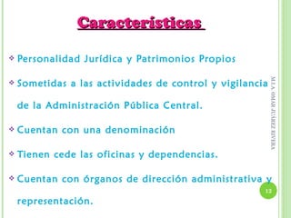 Características

   Personalidad Jurídica y Patrimonios Propios




                                                          M.I.A. OMAR JUÁREZ RIVERA
   Sometidas a las actividades de control y vigilancia

    de la Administración Pública Central.

   Cuentan con una denominación

   Tienen cede las oficinas y dependencias.

   Cuentan con órganos de dirección administrativa y
                                                      12

    representación.
 