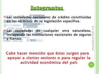 Integrantes
   Las sociedades nacionales de crédito constituidas
    en los términos de su legislación específica.




                                                         M.I.A. OMAR JUÁREZ RIVERA
   Las sociedades de cualquier otra naturaleza,
    incluyendo las instituciones nacionales de seguros
    y fianzas.



    Cabe hacer mención que éstas surgen para
     apoyar a ciertos sectores o para regular la
           actividad económica del país         17
 