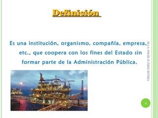 Definición


Es una institución, organismo, compañía, empresa,




                                                        M.I.A. OMAR JUÁREZ RIVERA
   etc., que coopera con los fines del Estado sin
    formar parte de la Administración Pública.




                                                    4
 