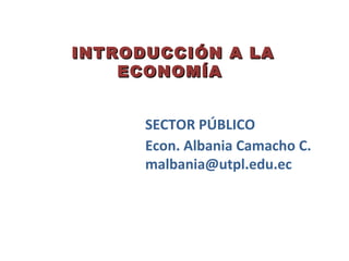 INTRODUCCIÓN A LA
    ECONOMÍA


      SECTOR PÚBLICO
      Econ. Albania Camacho C.
      malbania@utpl.edu.ec
 