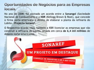 No ano de 2008, foi assinado um acordo entre a Sonangol (Sociedade 
Nacional de Combustíveis) e a KBR (Kellogg Brown & Root), que concede 
à firma norte-americana o direito de elaborar a planta da refinaria do 
Lobito - Projecto Sonaref. 
O Respectivo acordo visou também a KBR licenciar as empresas que vão 
construir a refinaria do Lobito, orçada em cerca de 6,4 mil milhões de 
dólares norte-americanos. 
 