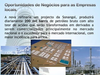 A nova refinaria um projecto da Sonangol, produzirá 
diariamente 200 mil barris de petróleo bruto com alto 
teor de acidez que serão transformados em derivados a 
serem comercializados principalmente no mercado 
nacional e o excedente para o mercado internacional, com 
maior incidência para África. 
 