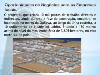 O projecto, que criará 10 mil postos de trabalho directos e 
indirectos, ainda durante a fase de construção, encontra –se 
localizado no morro da Quileva, ao longo da linha costeira, a 
10 quilómetros da cidade do Lobito. Situado a 150 metros 
acima do nível do mar, numa área de 3.805 hectares, no eixo 
norte-sul do país. 
 