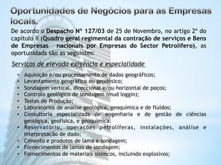 De acordo o Despacho Nº 127/03 de 25 de Novembro, no artigo 2º do 
capítulo II (Quadro geral regimental da contração de serviços e Bens 
de Empresas nacionais por Empresas do Sector Petrolífero), as 
oportunidads são as seguintes: 
Serviços de elevada exigência e especialidade 
• Aquisição e/ou processamento de dados geográficos; 
• Levantamento geográfico ou geodésico; 
• Sondagem vertical, direccional e/ou horizontal de poços; 
• Controlo geológico de sondagem (mud loggin); 
• Testes de Produção; 
• Laboratórios de análise geológica, geoquímica e de fluídos; 
• Consultoria especializada de engenharia e de gestão de ciências 
geológica, geofísica, e geoquímica. 
• Reservatório, operações petrolíferas, instalações, análise e 
interpretação de dado; 
• Cimento e produtos de lama e sondagem; 
• Fornecimentos de lamas de sondagem; 
• Fornecimentos de materiais sisimcos, incluindo explosivos; 
 