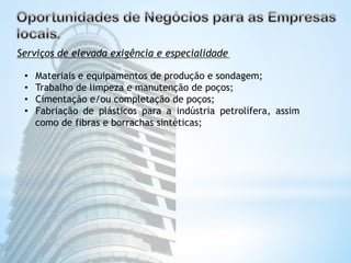 Serviços de elevada exigência e especialidade 
• Materiais e equipamentos de produção e sondagem; 
• Trabalho de limpeza e manutenção de poços; 
• Cimentação e/ou completação de poços; 
• Fabriação de plásticos para a indústria petrolífera, assim 
como de fibras e borrachas sintéticas; 
 